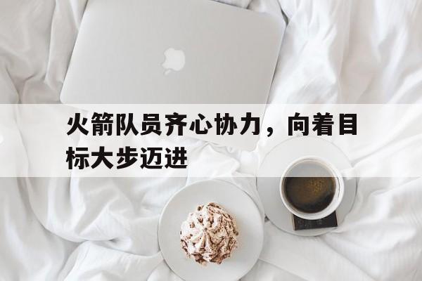 关于火箭队员齐心协力，向着目标大步迈进的信息